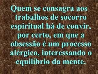 Quem se consagra aos trabalhos de socorro espiritual há de convir, por certo, em que a obsessão é um processo alérgico, interessando o equilíbrio da mente. 