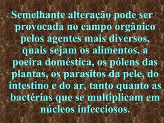 Semelhante alteração pode ser provocada no campo orgânico pelos agentes mais diversos, quais sejam os alimentos, a poeira doméstica, os pólens das plantas, os parasitos da pele, do intestino e do ar, tanto quanto as bactérias que se multiplicam em núcleos infecciosos. 