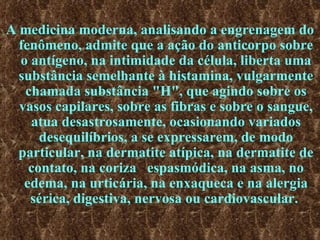 A medicina moderna, analisando a engrenagem do fenômeno, admite que a ação do anticorpo sobre o antígeno, na intimidade da célula, liberta uma substância semelhante à histamina, vulgarmente chamada substância "H", que agindo sobre os vasos capilares, sobre as fibras e sobre o sangue, atua desastrosamente, ocasionando variados desequilíbrios, a se expressarem, de modo particular, na dermatite atípica, na dermatite de contato, na coriza  espasmódica, na asma, no edema, na urticária, na enxaqueca e na alergia sérica, digestiva, nervosa ou cardiovascular.  