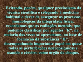 Evitando, porém, qualquer preciosismo da técnica científica e relegando à medicina habitual o dever de assegurar os processos imunológicos da integridade física, recordemos que as radiações mentais, que podemos classificar por agentes "R", na maioria das vezes se apresentam, na base de formação da substância "H", desempenhando importante papel em quase todas as perturbações neuropsíquicas e usando o cérebro como órgão de choque. 