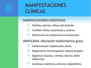 MANIFESTACIONES
CLÍNICAS
 MANIFESTACIONES DIGESTIVAS
 Vómitos, diarrea, cólicos del lactante
 También clínica respiratoria y cutánea
 Diferencial con intolerancia e intoxicación
 ANAFILAXIA. Afectación multisistémica grave
 Cardiovascular: hipotensión, shock
 Respiratoria: broncospasmo, edema de glotis
 Digestiva: nauseas, vómitos, diarrea, dolor
abdominal
 Cutáneas: exantema, urticaria, angioedema
 