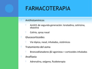 FARMACOTERAPIA
 Antihistamínicos
 AntiH1 de segunda generación: loratadina, cetirizina,
ebastina
 Colirio, spray nasal
 Glucocorticoides
 Vía tópica, nasal, inhalados, sistémicos
 Tratamiento del asma
 Broncodilatadores β2 agonistas + corticoides inhalados
 Anafilaxia
 Adrenalina, oxígeno, fluidoterapia
 
