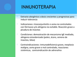 INMUNOTERAPIA
 Extracto alergénico a dosis crecientes y progresivas para
inducir tolerancia
 Indicaciones: rinoconjuntivitis o asma no controlados
con fármacos y/o alérgeno no evitable. Reacción grave a
picadura de insectos
 Condiciones: demostración de mecanismo IgE mediado,
alérgeno estandarizado (polen, ácaro, veneno de
insectos, látex)
 Contraindicaciones: inmunodeficiencia grave, neoplasia
maligna, asma grave o mal controlado, reacciones
sistémicas, contraindicación de adrenalina
 
