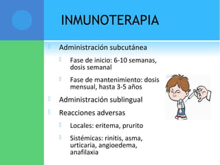 INMUNOTERAPIA
 Administración subcutánea
 Fase de inicio: 6-10 semanas,
dosis semanal
 Fase de mantenimiento: dosis
mensual, hasta 3-5 años
 Administración sublingual
 Reacciones adversas
 Locales: eritema, prurito
 Sistémicas: rinitis, asma,
urticaria, angioedema,
anafilaxia
 