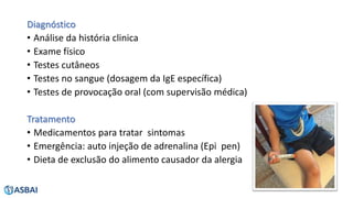 Diagnóstico
• Análise da história clinica
• Exame físico
• Testes cutâneos
• Testes no sangue (dosagem da IgE específica)
• Testes de provocação oral (com supervisão médica)
Tratamento
• Medicamentos para tratar sintomas
• Emergência: auto injeção de adrenalina (Epi pen)
• Dieta de exclusão do alimento causador da alergia
 