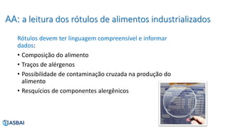 AA: a leitura dos rótulos de alimentos industrializados
Rótulos devem ter linguagem compreensível e informar
dados:
• Composição do alimento
• Traços de alérgenos
• Possibilidade de contaminação cruzada na produção do
alimento
• Resquícios de componentes alergênicos
 