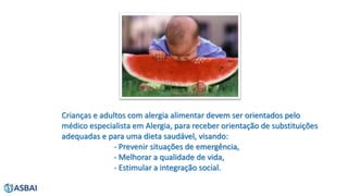 Crianças e adultos com alergia alimentar devem ser orientados pelo
médico especialista em Alergia, para receber orientação de substituições
adequadas e para uma dieta saudável, visando:
- Prevenir situações de emergência,
- Melhorar a qualidade de vida,
- Estimular a integração social.
 