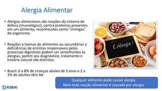 Alergia Alimentar
• Alergias alimentares são reações do sistema de
defesa (imunológico), contra proteínas presentes
em um alimento, reconhecidas como "inimigas"
do organismo.
• Reações a toxinas de alimentos ou secundárias a
deficiências de enzimas responsáveis pelos
processos digestivos podem ser semelhantes às
alergias, porém seu diagnóstico, tratamento e
história natural são distintos.
• Brasil: 6 a 8% de crianças abaixo de 3 anos e 2 a
3% de adultos têm AA
Qualquer alimento pode causar alergia
Nem toda reação alimentar é causada por alergia
 
