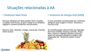 Situações relacionadas à AA
• Síndrome látex-fruta
Pessoas alérgicas ao látex podem fazer reações
cruzadas com frutas, já que o látex é um produto
vegetal e contém proteínas semelhantes.
Banana, kiwi, abacate, manga, maracujá, mamão,
entre outras.
• Síndrome de Alergia Oral (SAO)
É uma condição caracterizada por sintomas
alérgicos que surgem e ficam restritos à
mucosa oral.
As manifestações decorrentes da ingestão
de frutas (melão, banana, tomate, maçã,
kiwi, nozes) e vegetais (batata, cenoura,
aipo) em pessoas alérgicas a pólens são
chamadas de “Síndrome pólen-frutas”
(SPF).
 