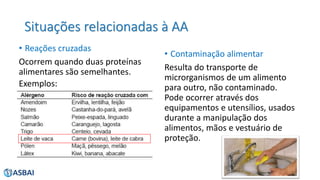 Situações relacionadas à AA
• Reações cruzadas
Ocorrem quando duas proteínas
alimentares são semelhantes.
• Contaminação alimentar
Resulta do transporte de
microrganismos de um alimento
para outro, não contaminado.
Pode ocorrer através dos
equipamentos e utensílios, usados
durante a manipulação dos
alimentos, mãos e vestuário de
proteção.
Exemplos:
 