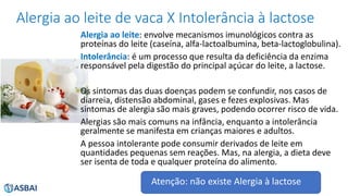 Alergia ao leite de vaca X Intolerância à lactose
Alergia ao leite: envolve mecanismos imunológicos contra as
proteínas do leite (caseína, alfa-lactoalbumina, beta-lactoglobulina).
Intolerância: é um processo que resulta da deficiência da enzima
responsável pela digestão do principal açúcar do leite, a lactose.
Os sintomas das duas doenças podem se confundir, nos casos de
diarreia, distensão abdominal, gases e fezes explosivas. Mas
sintomas de alergia são mais graves, podendo ocorrer risco de vida.
Alergias são mais comuns na infância, enquanto a intolerância
geralmente se manifesta em crianças maiores e adultos.
A pessoa intolerante pode consumir derivados de leite em
quantidades pequenas sem reações. Mas, na alergia, a dieta deve
ser isenta de toda e qualquer proteína do alimento.
Atenção: não existe Alergia à lactose
 