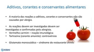 Aditivos, corantes e conservantes alimentares
• A maioria das reações a aditivos, corantes e conservantes não são
causadas por alergia.
• As reações devem ser investigadas devem ser
investigadas e confirmadas pelo alergista.
• Vermelho carmim – reação imunológica
• Tartrazina (corante amarelo): controvérsias
• Glutamato monossódico – síndrome do restaurante chinês
 