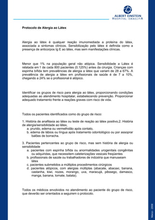 Março-2009
Protocolo de Alergia ao Látex
Definição
Alergia ao látex é qualquer reação imunomediada a proteína do látex,
associada a sintomas clínicos. Sensibilização pelo látex é definida como a
presença de anticorpos Ig E ao látex, mas sem manifestações clínicas.
Incidência
Menor que 1% na população geral não atópica. Sensibilidade a Látex é
relatada em 1 de cada 800 pacientes (0.125%) antes da cirurgia. Crianças com
espinha bífida tem prevalências de alergia a látex que variam de 28 a 67%. A
prevalência de alergia a látex em profissionais de saúde é de 7 a 10%,
chegando a 24% se o profissional é atópico.
Objetivos
Identificar os grupos de risco para alergia ao látex, proporcionando condições
adequadas ao atendimento hospitalar, estabelecendo prevenção. Proporcionar
adequado tratamento frente a reações graves com risco de vida.
Critérios de inclusão
Todos os pacientes identificados como do grupo de risco:
1. História de anafilaxia ao látex ou teste de reação ao látex positivo,2. História
de alergia/sensibilidade ao látex,
a. prurido, edema ou vermelhidão após contato,
b. edema de lábios ou língua após tratamento odontológico ou por assoprar
balões de borracha.
3. Pacientes pertencentes ao grupo de risco, mas sem história de alergia ou
sensibilidade
a. pacientes com espinha bífida ou anormalidades urogenitais congênitas
ou adquiridas, que necessitem cateterizações vesicais freqüentes
b. profissionais de saúde ou trabalhadores de indústria que manuseiam
látex
c. pacientes submetidos a múltiplos procedimentos cirúrgicos
d. pacientes atópicos, com alergias múltiplas (abacate, abacaxi, banana,
castanha, kiwi, nozes, morango, uva, maracujá, pêssego, damasco,
manga, banana, tomate, batata).
Responsáveis
Todos os médicos envolvidos no atendimento ao paciente do grupo de risco,
que deverão ser orientados a seguirem o protocolo.
 
