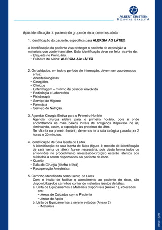 Março-2009
crição
Após identificação do paciente do grupo de risco, devemos adotar:
1. Identificação do paciente, específica para ALERGIA AO LÁTEX
A identificação do paciente visa proteger o paciente de exposição a
materiais que contenham látex. Esta identificação deve ser feita através de:
− Etiqueta no Prontuário
− Pulseira de Alerta: ALERGIA AO LÁTEX
2. Os cuidados, em todo o período de internação, devem ser coordenados
entre:
− Anestesiologistas
− Cirurgiões
− Clínicos
− Enfermagem – mínimo de pessoal envolvido
− Radiologia e Laboratório
− Fisioterapia
− Serviço de Higiene
− Farmácia
− Serviço de Nutrição
3. Agendar Cirurgia Eletiva para o Primeiro Horário
Agendar cirurgia eletiva para o primeiro horário, pois é onde
encontramos os mais baixos níveis de antígenos dispersos no ar,
diminuindo, assim, a exposição às proteínas do látex.
Se não for no primeiro horário, devemos ter a sala cirúrgica parada por 2
horas e 30 minutos.
4. Identificação de Sala Isenta de Látex
A identificação de sala isenta de látex (figura 1: modelo de identificação
de sala isenta de látex), faz-se necessária, pois desta forma todos os
envolvidos no procedimento anestésico-cirúrgico estarão atentos aos
cuidados a serem dispensados ao paciente de risco.
− Quarto
− Sala de Cirurgia (dentro e fora)
− Recuperação Anestésica
5. Carrinho Identificado como Isento de Látex
Com o intuito de facilitar o atendimento ao paciente de risco, são
disponibiliza-dos carrinhos contendo materiais isentos de látex.
a. Lista de Equipamentos e Materiais disponíveis (Anexo 1), colocados
em:
− Áreas de Cuidados com o Paciente
− Áreas de Apoio
b. Lista de Equipamentos a serem evitados (Anexo 2)
− Materiais
 