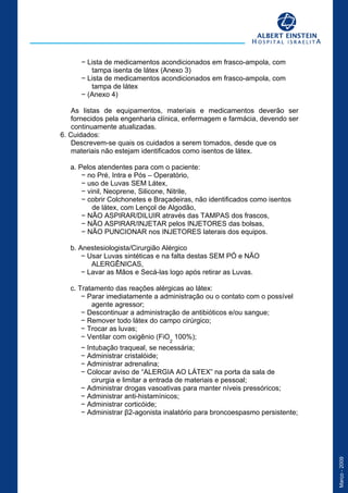 Março-2009
− Lista de medicamentos acondicionados em frasco-ampola, com
tampa isenta de látex (Anexo 3)
− Lista de medicamentos acondicionados em frasco-ampola, com
tampa de látex
− (Anexo 4)
As listas de equipamentos, materiais e medicamentos deverão ser
fornecidos pela engenharia clínica, enfermagem e farmácia, devendo ser
continuamente atualizadas.
6. Cuidados:
Descrevem-se quais os cuidados a serem tomados, desde que os
materiais não estejam identificados como isentos de látex.
a. Pelos atendentes para com o paciente:
− no Pré, Intra e Pós – Operatório,
− uso de Luvas SEM Látex,
− vinil, Neoprene, Silicone, Nitrile,
− cobrir Colchonetes e Braçadeiras, não identificados como isentos
de látex, com Lençol de Algodão,
− NÃO ASPIRAR/DILUIR através das TAMPAS dos frascos,
− NÃO ASPIRAR/INJETAR pelos INJETORES das bolsas,
− NÃO PUNCIONAR nos INJETORES laterais dos equipos.
b. Anestesiologista/Cirurgião Alérgico
− Usar Luvas sintéticas e na falta destas SEM PÓ e NÃO
ALERGÊNICAS,
− Lavar as Mãos e Secá-las logo após retirar as Luvas.
c. Tratamento das reações alérgicas ao látex:
− Parar imediatamente a administração ou o contato com o possível
agente agressor;
− Descontinuar a administração de antibióticos e/ou sangue;
− Remover todo látex do campo cirúrgico;
− Trocar as luvas;
− Ventilar com oxigênio (FiO
2
100%);
− Intubação traqueal, se necessária;
− Administrar cristalóide;
− Administrar adrenalina;
− Colocar aviso de “ALERGIA AO LÁTEX” na porta da sala de
cirurgia e limitar a entrada de materiais e pessoal;
− Administrar drogas vasoativas para manter níveis pressóricos;
− Administrar anti-histamínicos;
− Administrar corticóide;
− Administrar β2-agonista inalatório para broncoespasmo persistente;
Desempenho Esperado
 