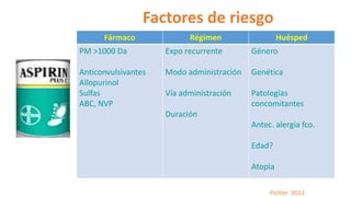 Factores de riesgo
Pichler 2012
Fármaco Régimen Huésped
PM >1000 Da
Anticonvulsivantes
Allopurinol
Sulfas
ABC, NVP
Expo recurrente
Modo administración
Vía administración
Duración
Género
Genética
Patologías
concomitantes
Antec. alergia fco.
Edad?
Atopia
 