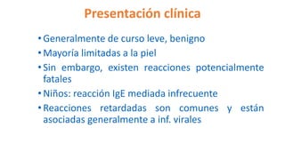 Presentación clínica
•Generalmente de curso leve, benigno
•Mayoría limitadas a la piel
•Sin embargo, existen reacciones potencialmente
fatales
•Niños: reacción IgE mediada infrecuente
•Reacciones retardadas son comunes y están
asociadas generalmente a inf. virales
 