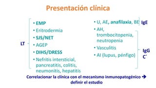 • EMP
• Eritrodermia
• SJS/NET
• AGEP
• DIHS/DRESS
• Nefritis intersticial,
pancreatitis, colitis,
neumonitis, hepatitis
• U, AE, anafilaxia, BE
• AH,
trombocitopenia,
neutropenia
• Vasculitis
• AI (lupus, pénfigo)
Presentación clínica
IgE
IgG
C´
LT
Correlacionar la clínica con el mecanismo inmunopatogénico 
definir el estudio
 