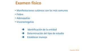 Examen físico
• Manifestaciones cutáneas son las más comunes
• Fiebre
• Adenopatías
• Visceromegalias
 Identificación de la entidad
 Determinación del tipo de estudio
 Establecer manejo
Castells 2014
 