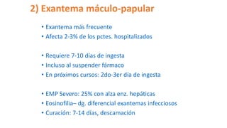 2) Exantema máculo-papular
• Exantema más frecuente
• Afecta 2-3% de los pctes. hospitalizados
• Requiere 7-10 días de ingesta
• Incluso al suspender fármaco
• En próximos cursos: 2do-3er día de ingesta
• EMP Severo: 25% con alza enz. hepáticas
• Eosinofilia– dg. diferencial exantemas infecciosos
• Curación: 7-14 días, descamación
 