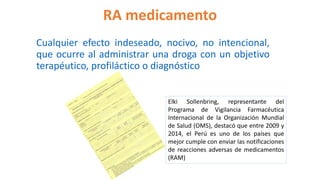 RA medicamento
Cualquier efecto indeseado, nocivo, no intencional,
que ocurre al administrar una droga con un objetivo
terapéutico, profiláctico o diagnóstico
Elki Sollenbring, representante del
Programa de Vigilancia Farmacéutica
Internacional de la Organización Mundial
de Salud (OMS), destacó que entre 2009 y
2014, el Perú es uno de los países que
mejor cumple con enviar las notificaciones
de reacciones adversas de medicamentos
(RAM)
 