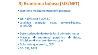 3) Exantema buloso (SJS/NET)
• Exantema medicamentoso más peligroso
• SJS: <10%, NET > 30% SCT
• Letalidad asociada: edad, comorbilidades,
extensión
• Desencadenado dentro de los 2 primeros meses
• Máculas  exantema purpúrico  Bulas,
Nikolsky+  compromiso mucosas
• Dolor más que prurito, CEG
• DD: SSS, AGEP
 