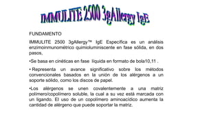 FUNDAMENTO
IMMULITE 2500 3gAllergy™ IgE Específica es un análisis
enzimoinmunométrico quimioluminiscente en fase sólida, en dos
pasos,
•Se basa en cinéticas en fase líquida en formato de bola10,11 .
• Representa un avance significativo sobre los métodos
convencionales basados en la unión de los alérgenos a un
soporte sólido, como los discos de papel.
•Los alérgenos se unen covalentemente a una matriz
polímero/copolímero soluble, la cual a su vez está marcada con
un ligando. El uso de un copolímero aminoacídico aumenta la
cantidad de alérgeno que puede soportar la matriz.
 
