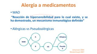Alergia a medicamentos
•WAO
“Reacción de hipersensibilidad para lo cual existe, y se
ha demostrado, un mecanismo inmunológico definido”
•Alérgicas vs Pseudoalérgicas
Johansson 2004
Mockenhaupt 2007
RAM
A
B HS Pseudo
A
Alérgicas
 