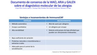 Documento de consenso de la WAO, ARIA y GALEN
sobre el diagnóstico molecular de las alergias
Giorgio Wlter Canonica, Ignacio J. Ansotegui, Ruby Pawankar, Peter Schmid-Grendelmeier, Mariaanne van Hage
VENTAJAS INCONVENIENTES
• Método automático • 40ul de suero por alérgeno
• Ensayo cuantitativo • Un alérgeno por ensayo
• Alta sensibilidad • Detecta anticuerpos de baja afinidad que
pueden ser clínicamente irrelevantes.
• Bajo coeficiente de variación
• Proteínas naturales o recombinantes o
extractos crudos
• Adecuado para el control de la
sensibilización
Ventajas e inconvenientes de ImmnunoCAP
Canonical et al. Worl Allergy Organization Journall 2013, 6:17
 
