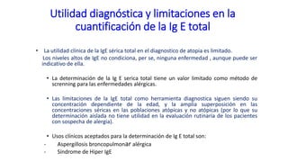 Utilidad diagnóstica y limitaciones en la
cuantificación de la Ig E total
• La utilidad clínica de la IgE sérica total en el diagnostico de atopia es limitado.
Los niveles altos de IgE no condiciona, per se, ninguna enfermedad , aunque puede ser
indicativo de ella.
• La determinación de la Ig E serica total tiene un valor limitado como método de
screnning para las enfermedades alérgicas.
• Las limitaciones de la IgE total como herramienta diagnostica siguen siendo su
concentración dependiente de la edad, y la amplia superposición en las
concentraciones séricas en las poblaciones atópicas y no atópicas (por lo que su
determinación aislada no tiene utilidad en la evaluación rutinaria de los pacientes
con sospecha de alergia).
• Usos clínicos aceptados para la determinación de Ig E total son:
- Aspergillosis broncopulmonar alérgica
- Síndrome de Hiper IgE
 