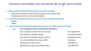 Factores asociados con aumento de la IgE serica total
1. Determinantes fundamentales (frecuentes y con efecto marcado).
- Infección por helmintos (especialmente en países en vía de desarrollo).
- Atopia (especialmente en países desarrollados).
2. Exposiciones ambientales (frecuentes, pero con efecto moderado, en general).
- Alcohol
- Tabaco
3. Enfermedades sistemicas (salvo excepciones, son raras, con efecto escaso y transitorio).
3.1 Enfermedades infecciosas, diferentes de helmintiasis
- Virus respiratorios (infecciones de vías altas) - Virus Epstein-Bar
- Virus Hepatitis A (hepatitis aguda) - Virus del Sarampión
- Virus Hepatitis B (hepatitis aguda y crónica) - Bordetella pertusis
- Virus Inmunodeficiencia Humana (SIDA) - Candida sp
- Mycobacterium leprae (lepra) - Aspergillus sp
- Mycobacterium tuberculosis (tuberculosis) - Coccidioides sp
 