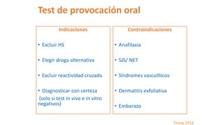 Test de provocación oral
Indicaciones
• Excluir HS
• Elegir droga alternativa
• Excluir reactividad cruzada
• Diagnosticar con certeza
(solo si test in vivo e in vitro
negativos)
Contraindicaciones
• Anafilaxia
• SJS/ NET
• Síndromes vasculíticos
• Dermatitis exfoliativa
• Embarazo
Thong 2014
 