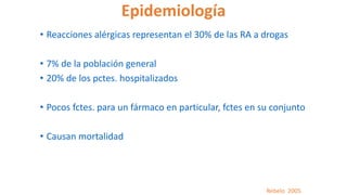 Epidemiología
• Reacciones alérgicas representan el 30% de las RA a drogas
• 7% de la población general
• 20% de los pctes. hospitalizados
• Pocos fctes. para un fármaco en particular, fctes en su conjunto
• Causan mortalidad
Rebelo 2005
 