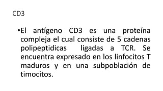 •El antígeno CD3 es una proteína
compleja el cual consiste de 5 cadenas
polipeptidicas ligadas a TCR. Se
encuentra expresado en los linfocitos T
maduros y en una subpoblación de
timocitos.
CD3
 