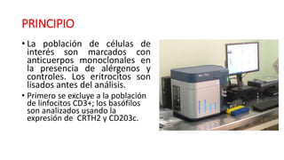 • La población de células de
interés son marcados con
anticuerpos monoclonales en
la presencia de alérgenos y
controles. Los eritrocitos son
lisados antes del análisis.
• Primero se excluye a la población
de linfocitos CD3+; los basófilos
son analizados usando la
expresión de CRTH2 y CD203c.
PRINCIPIO
 
