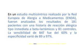 En un estudio multicéntrico realizado por la Red
Europea de Alergia a Medicamentos (ENDA),
fueron analizados los resultados de 181
pacientes con una historia de reacción alérgica
tipo inmediata a beta-lactámicos y 81 controles.
La sensibilidad de BAT fue del 60% y la
especificidad varió de 89 a 97%.
María L. Sanz et al. Curr Opin Allergy Clin Immunol 2009; 9: 298-304
 