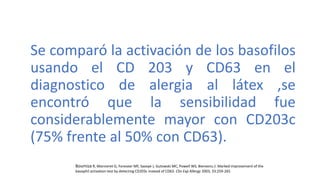 . Se comparó la activación de los basofilos
usando el CD 203 y CD63 en el
diagnostico de alergia al látex ,se
encontró que la sensibilidad fue
considerablemente mayor con CD203c
(75% frente al 50% con CD63).
Boumiza R, Monneret G, Foreseer MF, Savoye J, Gutowski MC, Powell WS, Bienvenu J: Marked improvement of the
basophil activation test by detecting CD203c instead of CD63. Clin Exp Allergy 2003, 33:259-265
 