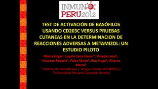 TEST DE ACTIVACIÓN DE BASÓFILOS
USANDO CD203C VERSUS PRUEBAS
CUTANEAS EN LA DETERMINACION DE
REACCIONES ADVERSAS A METAMIZOL: UN
ESTUDIO PILOTO
Matos Edgar1, Loyola-Sosa Steev1,2, Paredes José1,
Inocente Rosario1, Paiva Mario1, Ríos Hugo1, Álvarez
Marco1
1 Instituto de Hemaféresis y Terapia Celular (IHEMATEC)
2 Universidad Peruana Cayetano Heredia
 