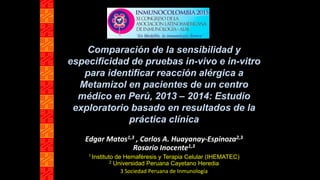 Comparación de la sensibilidad y
especificidad de pruebas in-vivo e in-vitro
para identificar reacción alérgica a
Metamizol en pacientes de un centro
médico en Perú, 2013 – 2014: Estudio
exploratorio basado en resultados de la
práctica clínica
Edgar Matos1,3 , Carlos A. Huayanay-Espinoza2,3
Rosario Inocente1,3
1 Instituto de Hemaféresis y Terapia Celular (IHEMATEC)
2 Universidad Peruana Cayetano Heredia
3 Sociedad Peruana de Inmunología
 