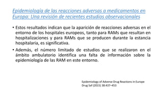 Epidemiología de las reacciones adversas a medicamentos en
Europa: Una revisión de recientes estudios observacionales
• Estos resultados indican que la aparición de reacciones adversas en el
entorno de los hospitales europeos, tanto para RAMs que resultan en
hospitalizaciones y para RAMs que se producen durante la estancia
hospitalaria, es significativa.
• Además, el número limitado de estudios que se realizaron en el
ámbito ambulatorio identifica una falta de información sobre la
epidemiología de las RAM en este entorno.
Epidemiology of Adverse Drug Reactions in Europe
Drug Saf (2015) 38:437–453
 
