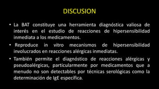 DISCUSION
• La BAT constituye una herramienta diagnóstica valiosa de
interés en el estudio de reacciones de hipersensibilidad
inmediata a los medicamentos.
• Reproduce in vitro mecanismos de hipersensibilidad
involucrados en reacciones alérgicas inmediatas.
• También permite el diagnóstico de reacciones alérgicas y
pseudoalérgicas, particularmente por medicamentos que a
menudo no son detectables por técnicas serológicas como la
determinación de IgE específica.
 