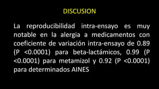DISCUSION
La reproducibilidad intra-ensayo es muy
notable en la alergia a medicamentos con
coeficiente de variación intra-ensayo de 0.89
(P <0.0001) para beta-lactámicos, 0.99 (P
<0.0001) para metamizol y 0.92 (P <0.0001)
para determinados AINES
 