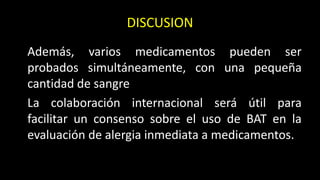 DISCUSION
Además, varios medicamentos pueden ser
probados simultáneamente, con una pequeña
cantidad de sangre
La colaboración internacional será útil para
facilitar un consenso sobre el uso de BAT en la
evaluación de alergia inmediata a medicamentos.
 