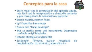 Conceptos para la casa
• Entre mejor sea la constatación del episodio agudo,
más fácil será la interpretación y el estudio posterior
y, por consiguiente, la orientación al paciente
• Buena historia, examen físico,
• Ig E Especifica Inmunocap
• Nunca mas “Panel de Alegia”
• TAB se perfila como una herramienta Diagnostica
confiable en IgE Mediadas
• Estudio etiológico fundamental
• Suspender fármaco, evaluar necesidad de
hospitalización, tto sistémico, adrenalina im
 
