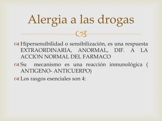 Alergia a las drogas

 Hipersensibilidad o sensibilización, es una respuesta
EXTRAORDINARIA, ANORMAL, DIF. A LA
ACCION NORMAL DEL FARMACO
 Su mecanismo es una reacción inmunológica (
ANTIGENO- ANTICUERPO)
 Los rasgos esenciales son 4:

 