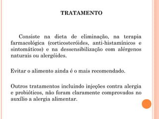 TRATAMENTO



   Consiste na dieta de eliminação, na terapia
farmacológica (corticosteróides, anti-histamínicos e
sintomáticos) e na dessensibilização com alérgenos
naturais ou alergóides.

Evitar o alimento ainda é o mais recomendado.

Outros tratamentos incluindo injeções contra alergia
e probióticos, não foram claramente comprovados no
auxílio a alergia alimentar.
 