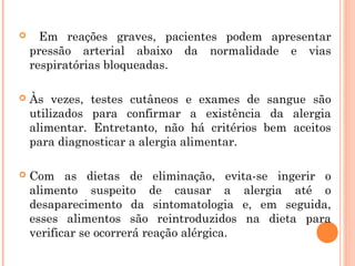      Em reações graves, pacientes podem apresentar
    pressão arterial abaixo da normalidade e vias
    respiratórias bloqueadas.

   Às vezes, testes cutâneos e exames de sangue são
    utilizados para confirmar a existência da alergia
    alimentar. Entretanto, não há critérios bem aceitos
    para diagnosticar a alergia alimentar.

   Com as dietas de eliminação, evita-se ingerir o
    alimento suspeito de causar a alergia até o
    desaparecimento da sintomatologia e, em seguida,
    esses alimentos são reintroduzidos na dieta para
    verificar se ocorrerá reação alérgica.
 