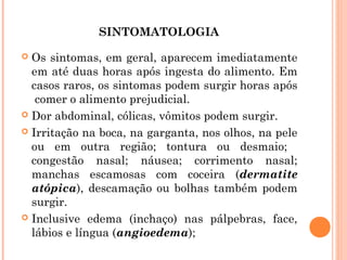 SINTOMATOLOGIA

 Os sintomas, em geral, aparecem imediatamente
  em até duas horas após ingesta do alimento. Em
  casos raros, os sintomas podem surgir horas após
   comer o alimento prejudicial.
 Dor abdominal, cólicas, vômitos podem surgir.

 Irritação na boca, na garganta, nos olhos, na pele
  ou em outra região; tontura ou desmaio;
  congestão nasal; náusea; corrimento nasal;
  manchas escamosas com coceira (dermatite
  atópica), descamação ou bolhas também podem
  surgir.
 Inclusive edema (inchaço) nas pálpebras, face,
  lábios e língua (angioedema);
 