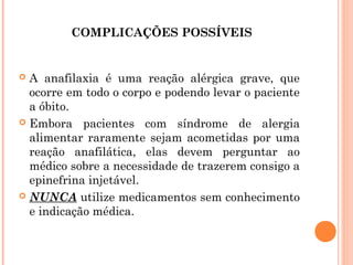 COMPLICAÇÕES POSSÍVEIS


 A anafilaxia é uma reação alérgica grave, que
  ocorre em todo o corpo e podendo levar o paciente
  a óbito.
 Embora pacientes com síndrome de alergia
  alimentar raramente sejam acometidas por uma
  reação anafilática, elas devem perguntar ao
  médico sobre a necessidade de trazerem consigo a
  epinefrina injetável.
 NUNCA utilize medicamentos sem conhecimento
  e indicação médica.
 