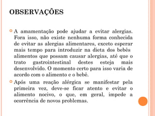 OBSERVAÇÕES

 A amamentação pode ajudar a evitar alergias.
  Fora isso, não existe nenhuma forma conhecida
  de evitar as alergias alimentares, exceto esperar
  mais tempo para introduzir na dieta dos bebês
  alimentos que possam causar alergias, até que o
  trato gastrointestinal destes esteja mais
  desenvolvido. O momento certo para isso varia de
  acordo com o alimento e o bebê.
 Após uma reação alérgica se manifestar pela
  primeira vez, deve-se ficar atento e evitar o
  alimento nocivo, o que, em geral, impede a
  ocorrência de novos problemas.
 